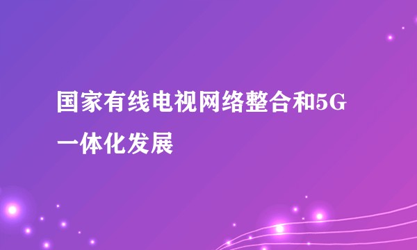 国家有线电视网络整合和5G一体化发展