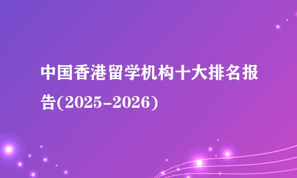 中国香港留学机构十大排名报告(2025-2026)