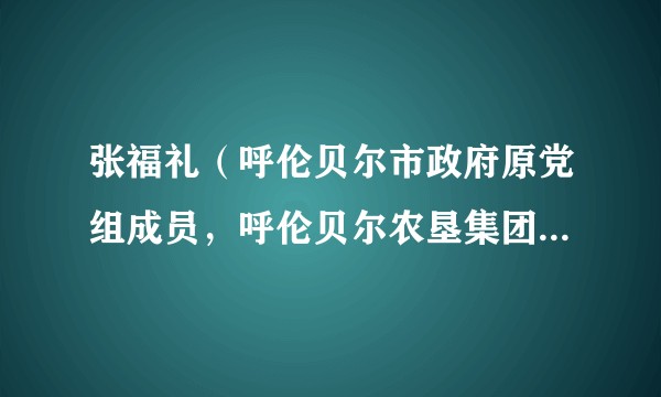 张福礼（呼伦贝尔市政府原党组成员，呼伦贝尔农垦集团原党委书记、董事长）