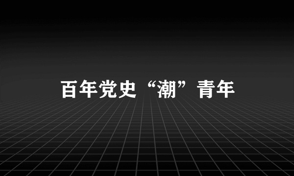 百年党史“潮”青年