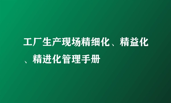 工厂生产现场精细化、精益化、精进化管理手册