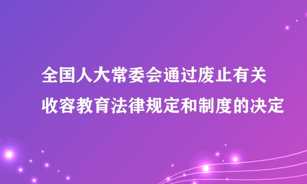 全国人大常委会通过废止有关收容教育法律规定和制度的决定