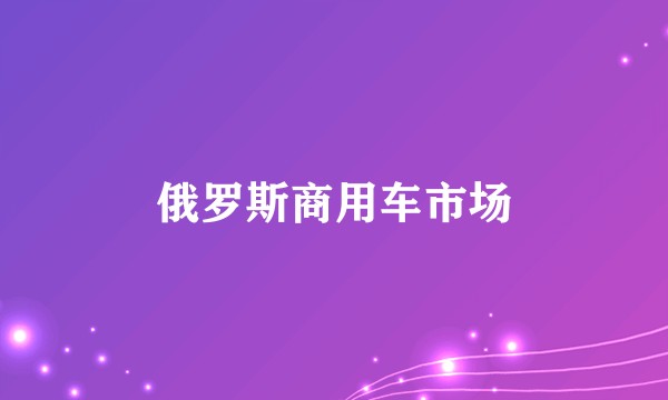 俄罗斯商用车市场