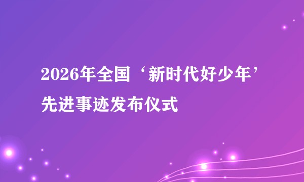 2026年全国‘新时代好少年’先进事迹发布仪式