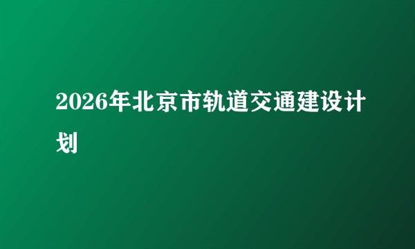 2026年北京市轨道交通建设计划