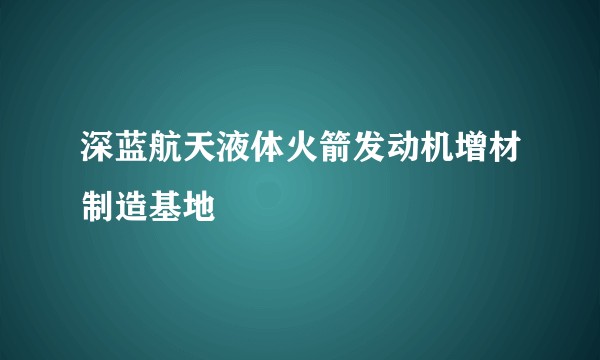 深蓝航天液体火箭发动机增材制造基地